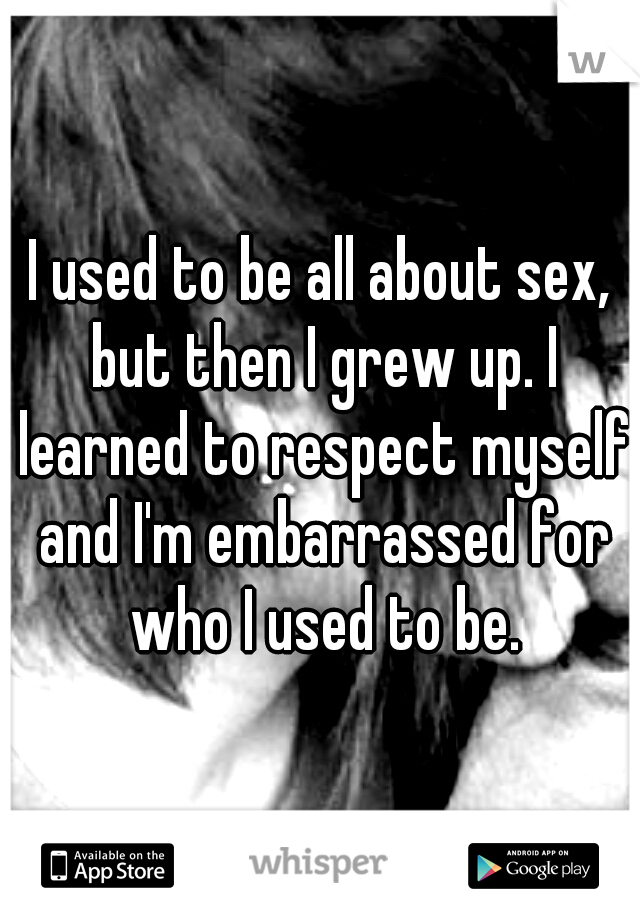 I used to be all about sex, but then I grew up. I learned to respect myself and I'm embarrassed for who I used to be.