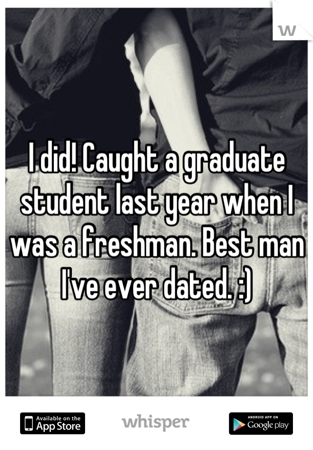 I did! Caught a graduate student last year when I was a freshman. Best man I've ever dated. :)