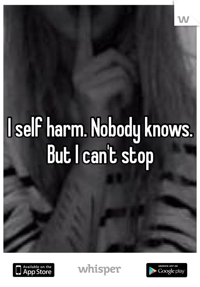 I self harm. Nobody knows. But I can't stop