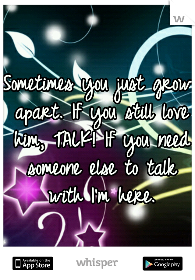 Sometimes you just grow apart. If you still love him, TALK! If you need someone else to talk with I'm here.