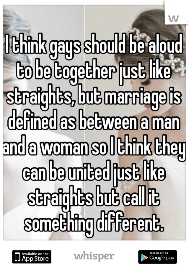 I think gays should be aloud to be together just like straights, but marriage is defined as between a man and a woman so I think they can be united just like straights but call it something different. 