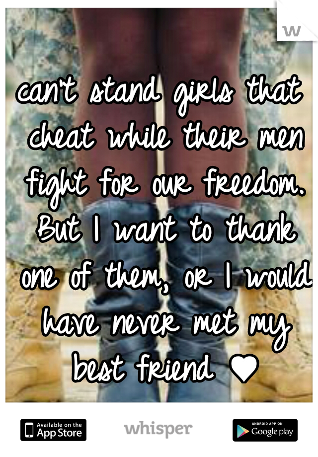 can't stand girls that cheat while their men fight for our freedom. But I want to thank one of them, or I would have never met my best friend ♥