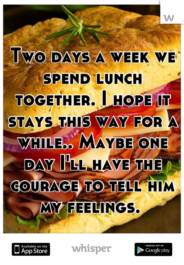 Two days a week we spend lunch together. I hope it stays this way for a while.. Maybe one day I'll have the courage to tell him my feelings. 