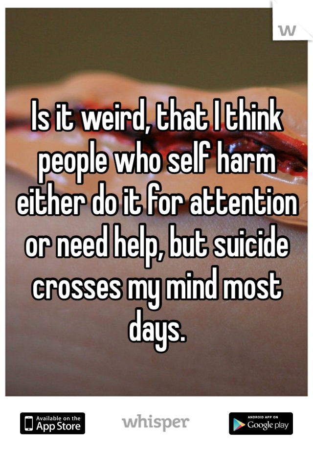 Is it weird, that I think people who self harm either do it for attention or need help, but suicide crosses my mind most days. 