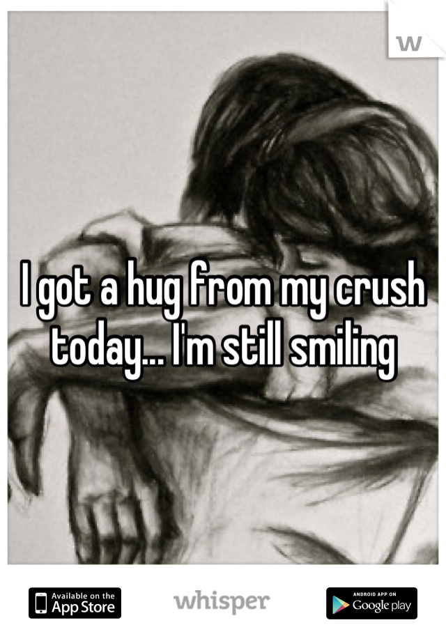 I got a hug from my crush today... I'm still smiling