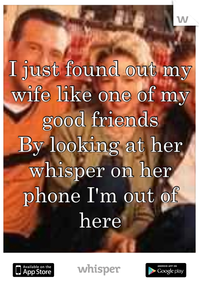 I just found out my wife like one of my good friends 
By looking at her whisper on her phone I'm out of here 