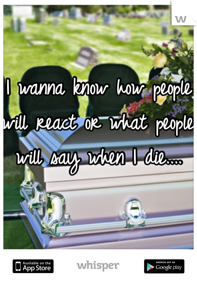 I wanna know how people will react or what people will say when I die....
