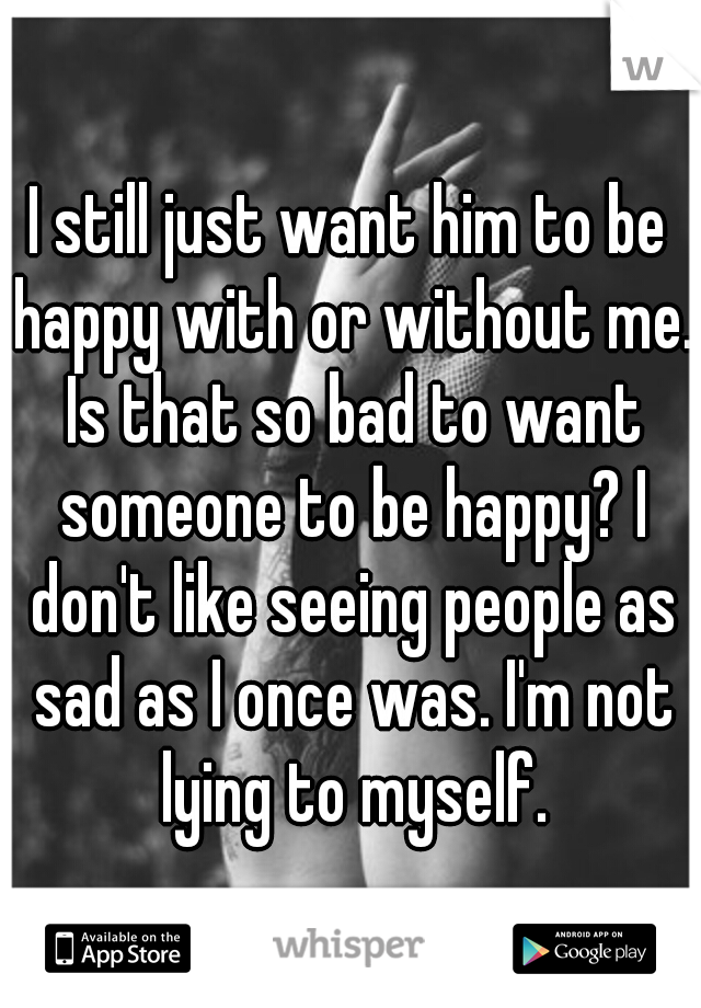 I still just want him to be happy with or without me. Is that so bad to want someone to be happy? I don't like seeing people as sad as I once was. I'm not lying to myself.