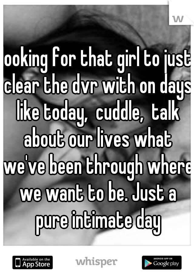 looking for that girl to just clear the dvr with on days like today,  cuddle,  talk about our lives what we've been through where we want to be. Just a pure intimate day