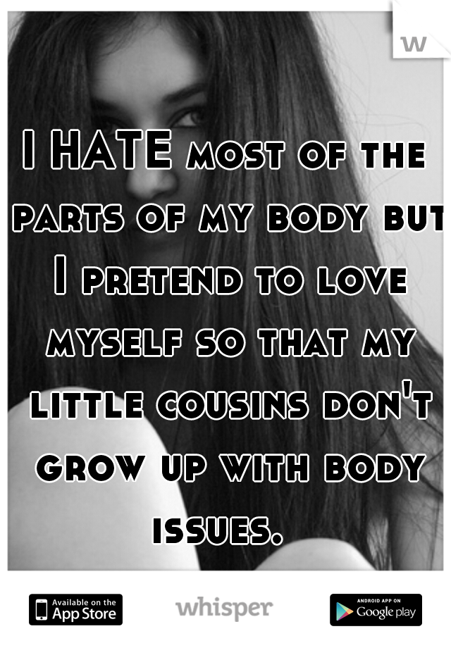 I HATE most of the parts of my body but I pretend to love myself so that my little cousins don't grow up with body issues.  