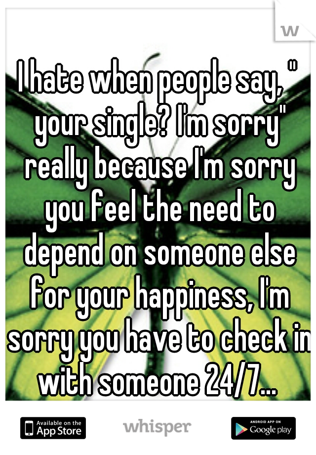 I hate when people say, " your single? I'm sorry" really because I'm sorry you feel the need to depend on someone else for your happiness, I'm sorry you have to check in with someone 24/7... 