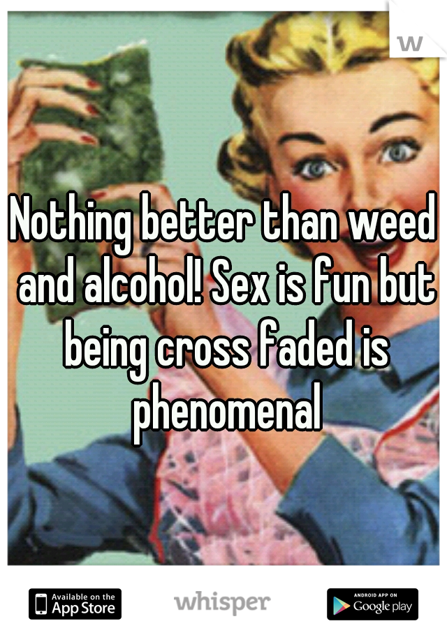Nothing better than weed and alcohol! Sex is fun but being cross faded is phenomenal