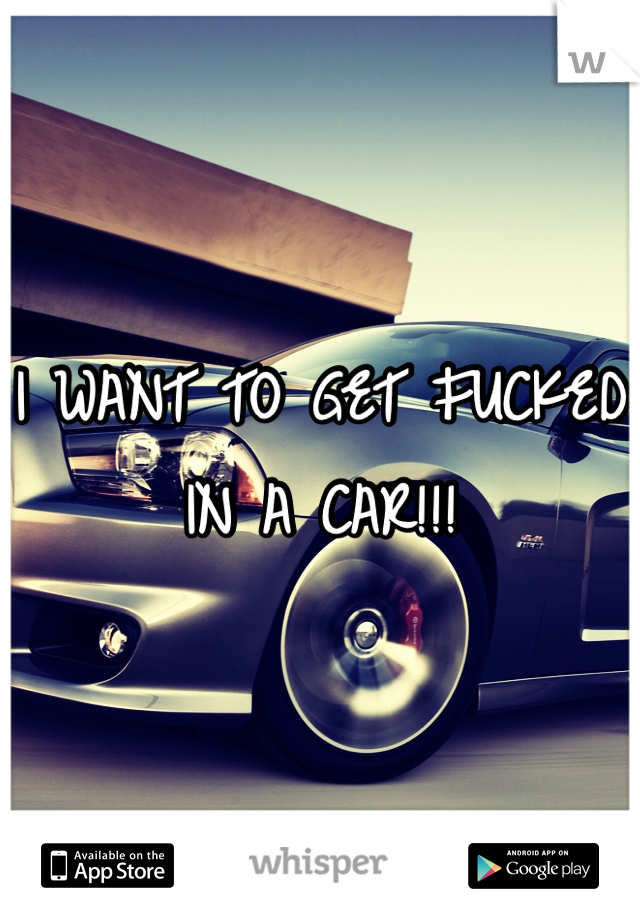 I WANT TO GET FUCKED IN A CAR!!!