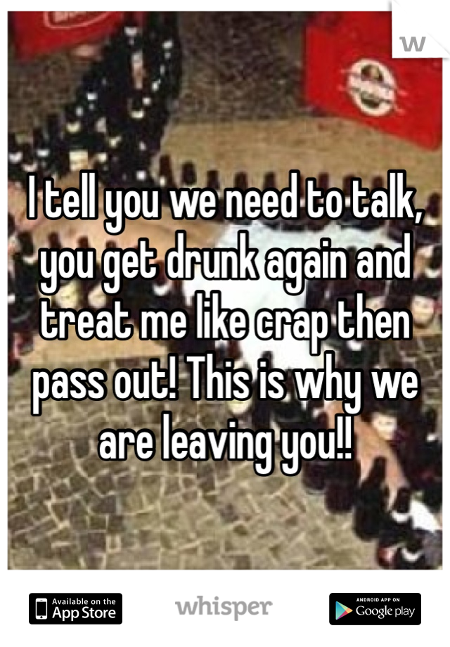 I tell you we need to talk, you get drunk again and treat me like crap then pass out! This is why we are leaving you!! 