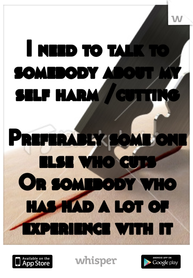 I need to talk to somebody about my self harm /cutting

Preferably some one else who cuts
Or somebody who has had a lot of experience with it  
