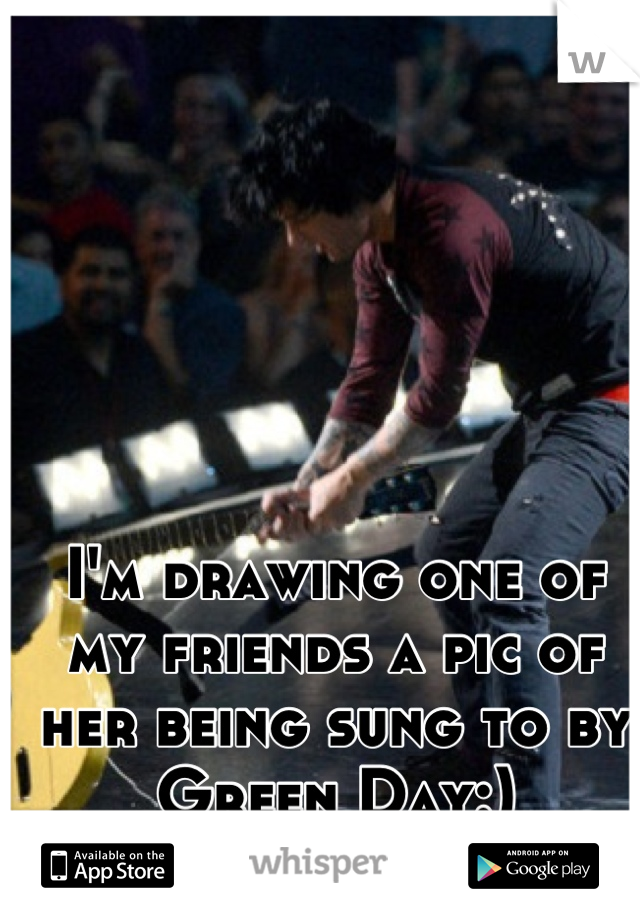 I'm drawing one of my friends a pic of her being sung to by Green Day:)