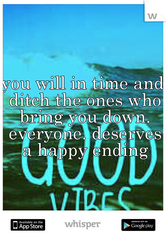 you will in time and ditch the ones who bring you down. everyone. deserves a happy ending