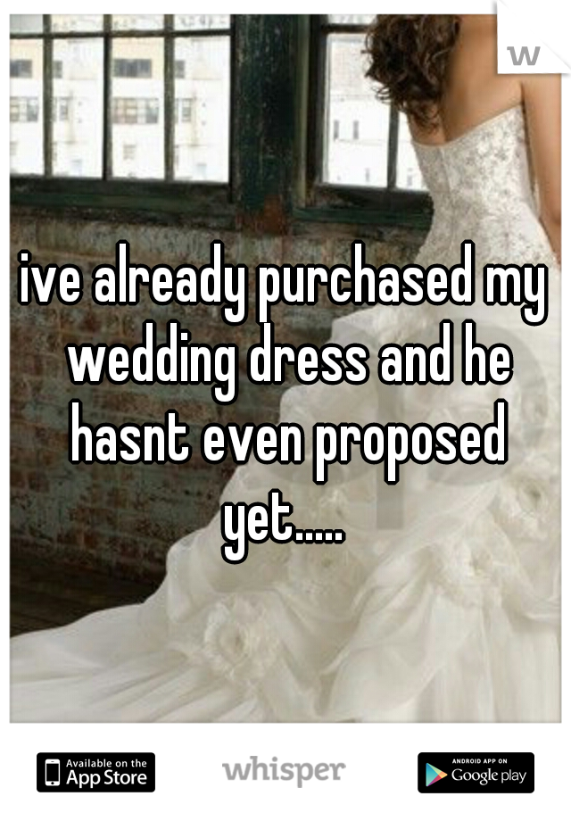 ive already purchased my wedding dress and he hasnt even proposed yet..... 