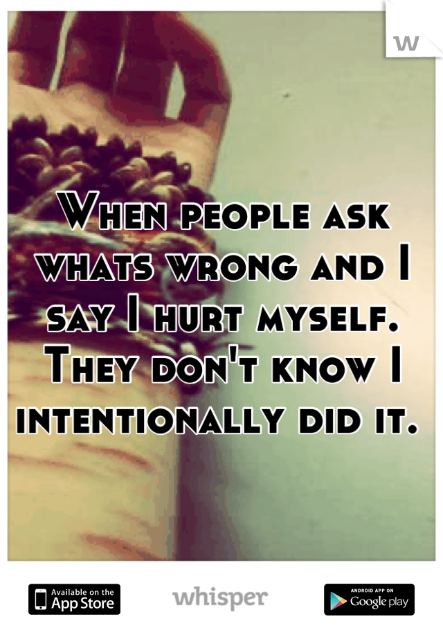 When people ask whats wrong and I say I hurt myself. They don't know I intentionally did it. 
