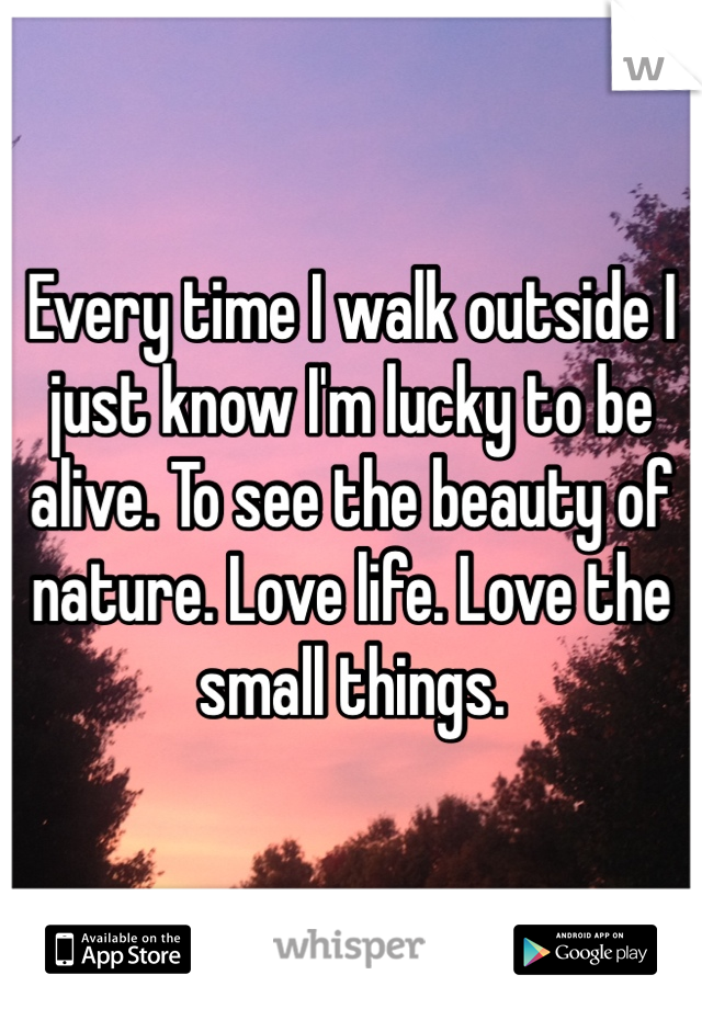 Every time I walk outside I just know I'm lucky to be alive. To see the beauty of nature. Love life. Love the small things.
