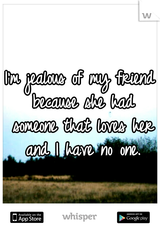 I'm jealous of my friend because she had someone that loves her and I have no one.