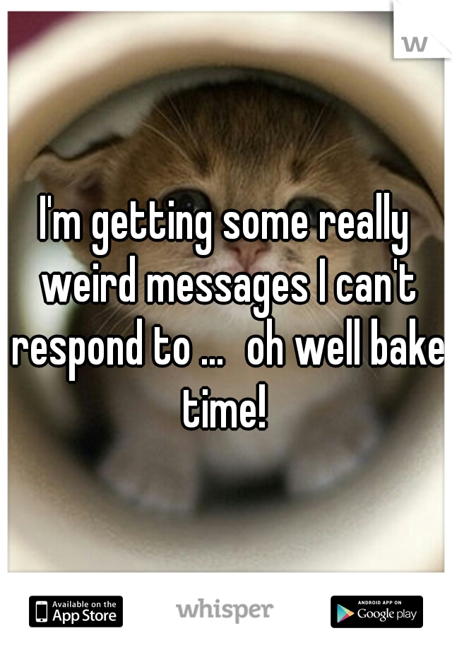 I'm getting some really weird messages I can't respond to ...
oh well bake time! 