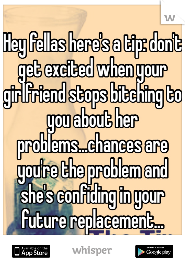 Hey fellas here's a tip: don't get excited when your girlfriend stops bitching to you about her problems...chances are you're the problem and she's confiding in your future replacement...
