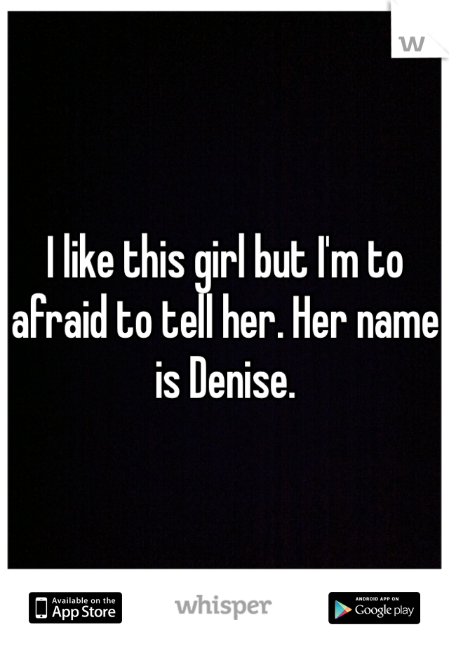 I like this girl but I'm to afraid to tell her. Her name is Denise. 