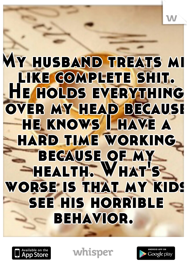 My husband treats me like complete shit. He holds everything over my head because he knows I have a hard time working because of my health. What's worse is that my kids see his horrible behavior. 
