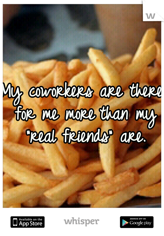My coworkers are there for me more	than my "real friends" are.