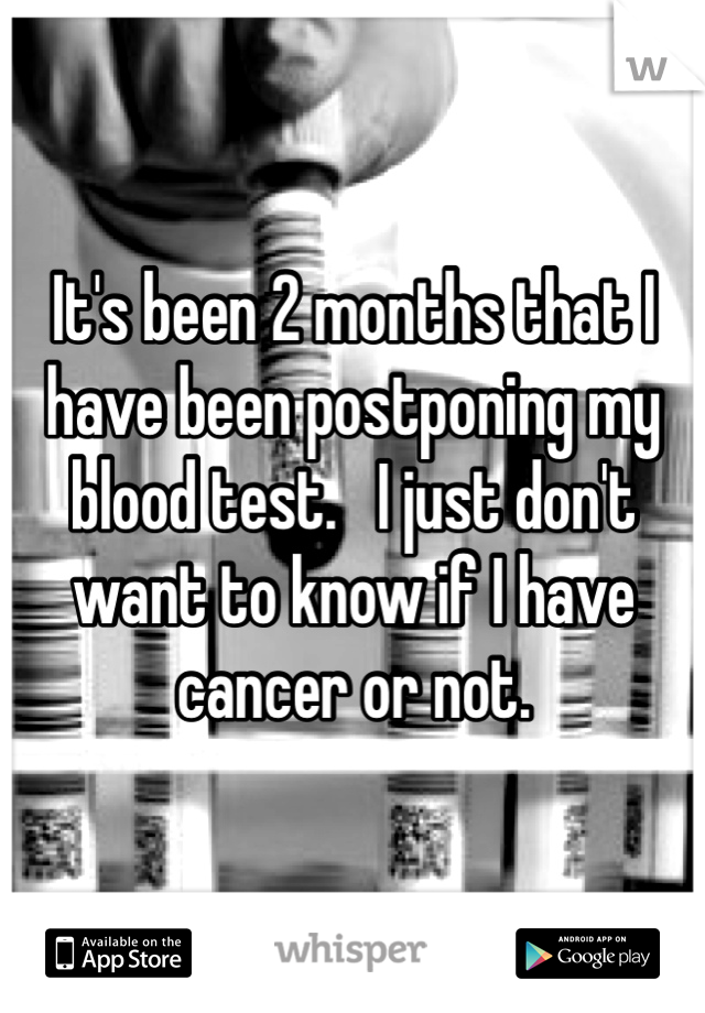 It's been 2 months that I have been postponing my blood test.   I just don't want to know if I have cancer or not.  