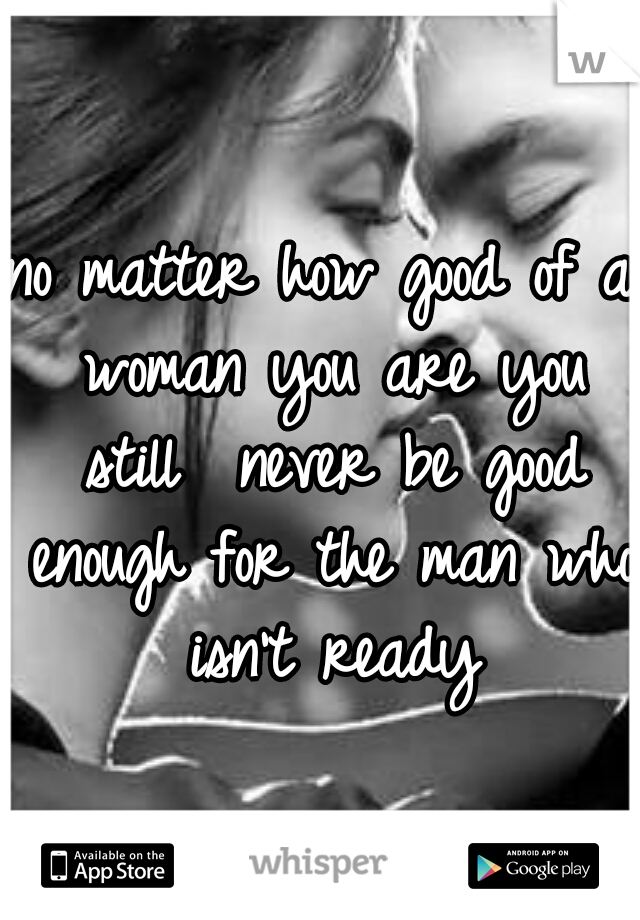 no matter how good of a woman you are you still  never be good enough for the man who isn't ready