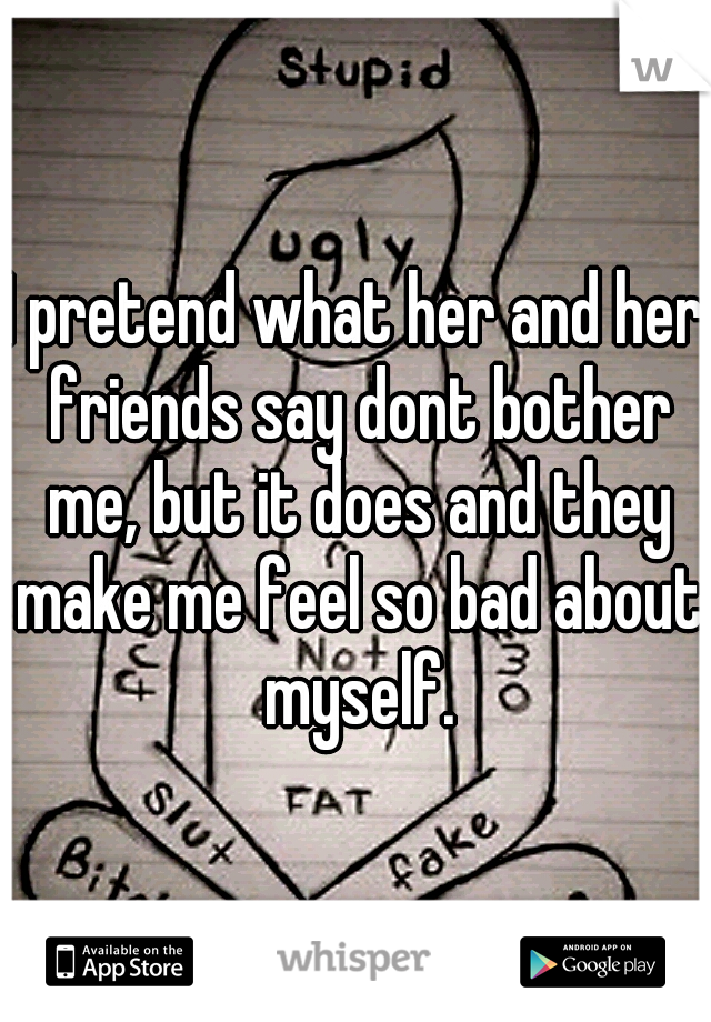 I pretend what her and her friends say dont bother me, but it does and they make me feel so bad about myself.