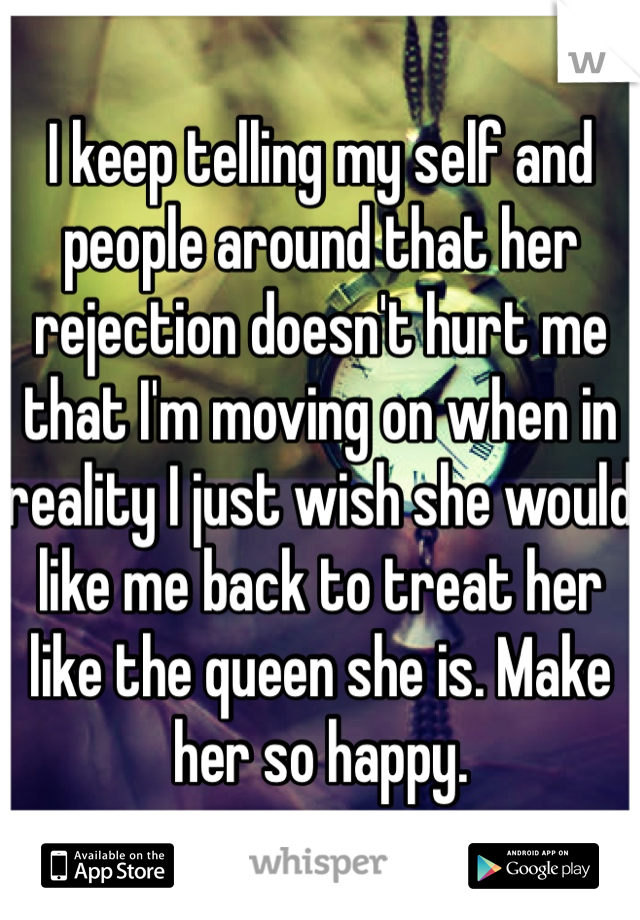 I keep telling my self and people around that her rejection doesn't hurt me that I'm moving on when in reality I just wish she would like me back to treat her like the queen she is. Make her so happy. 
