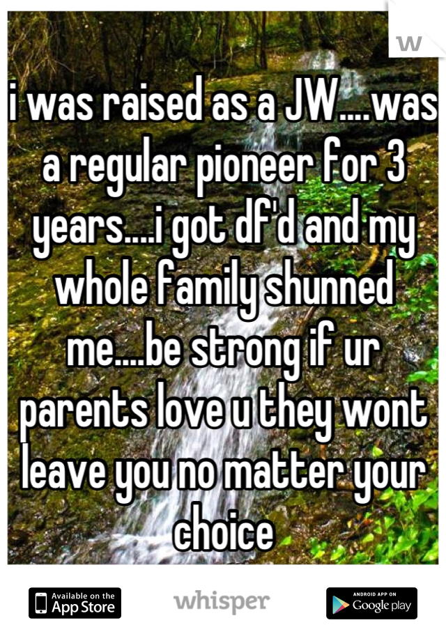 i was raised as a JW....was a regular pioneer for 3 years....i got df'd and my whole family shunned me....be strong if ur parents love u they wont leave you no matter your choice