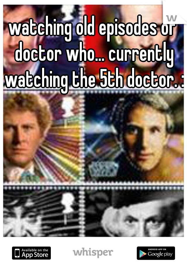 watching old episodes of doctor who... currently watching the 5th doctor. :)