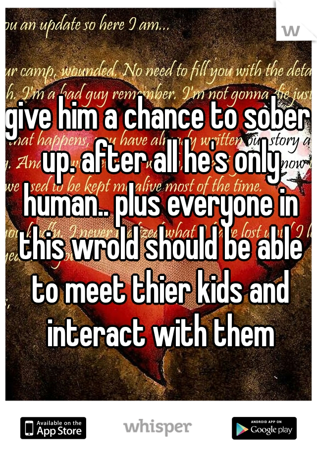 give him a chance to sober up. after all he's only human.. plus everyone in this wrold should be able to meet thier kids and interact with them