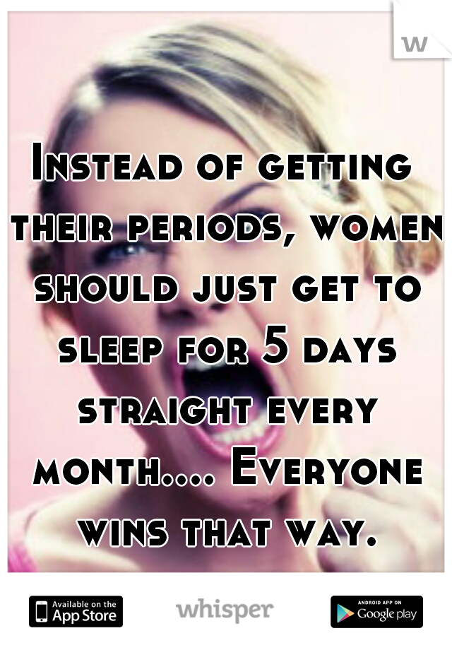Instead of getting their periods, women should just get to sleep for 5 days straight every month.... Everyone wins that way.