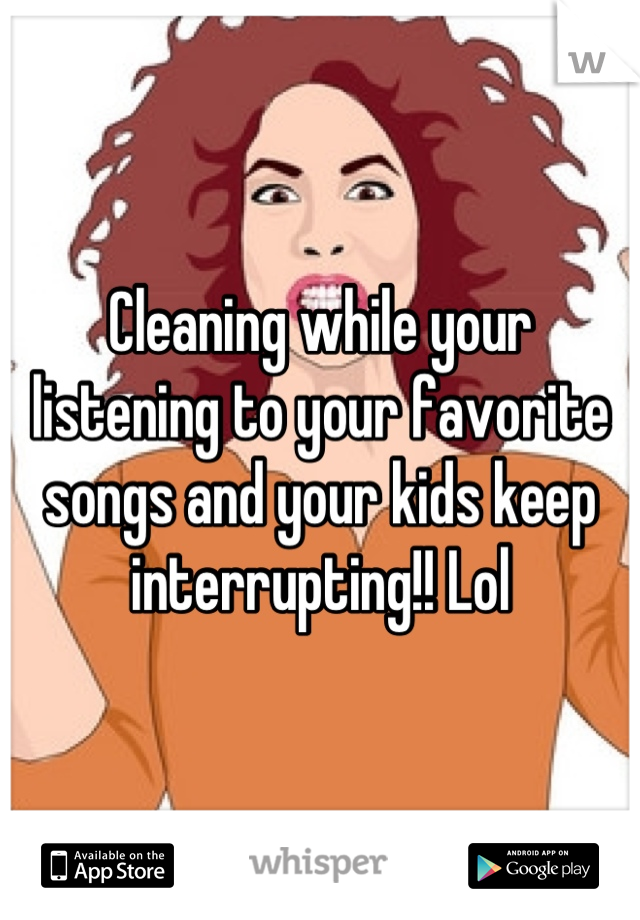 Cleaning while your listening to your favorite songs and your kids keep interrupting!! Lol