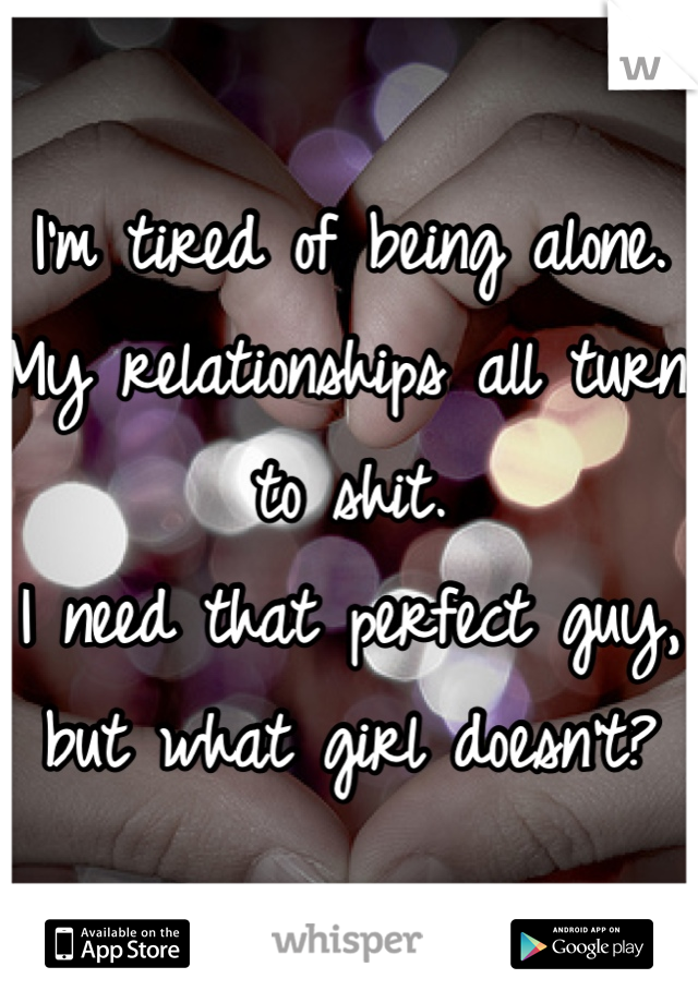 I'm tired of being alone. 
My relationships all turn to shit.
I need that perfect guy, but what girl doesn't?