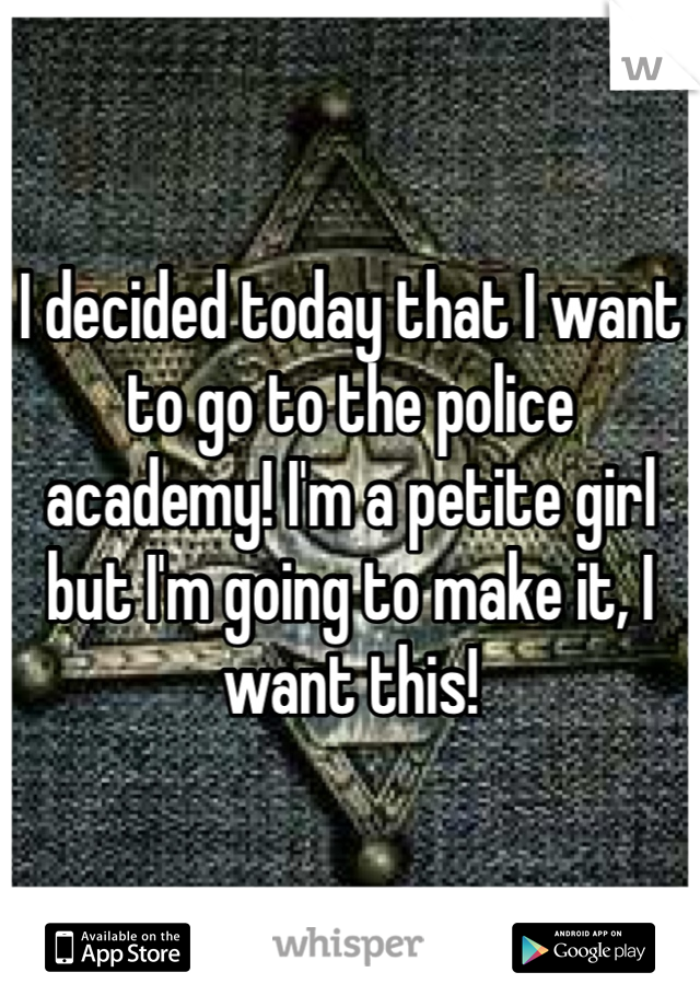 I decided today that I want to go to the police academy! I'm a petite girl but I'm going to make it, I want this!