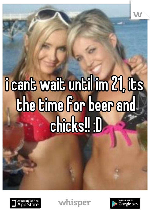 i cant wait until im 21, its the time for beer and chicks!! :D