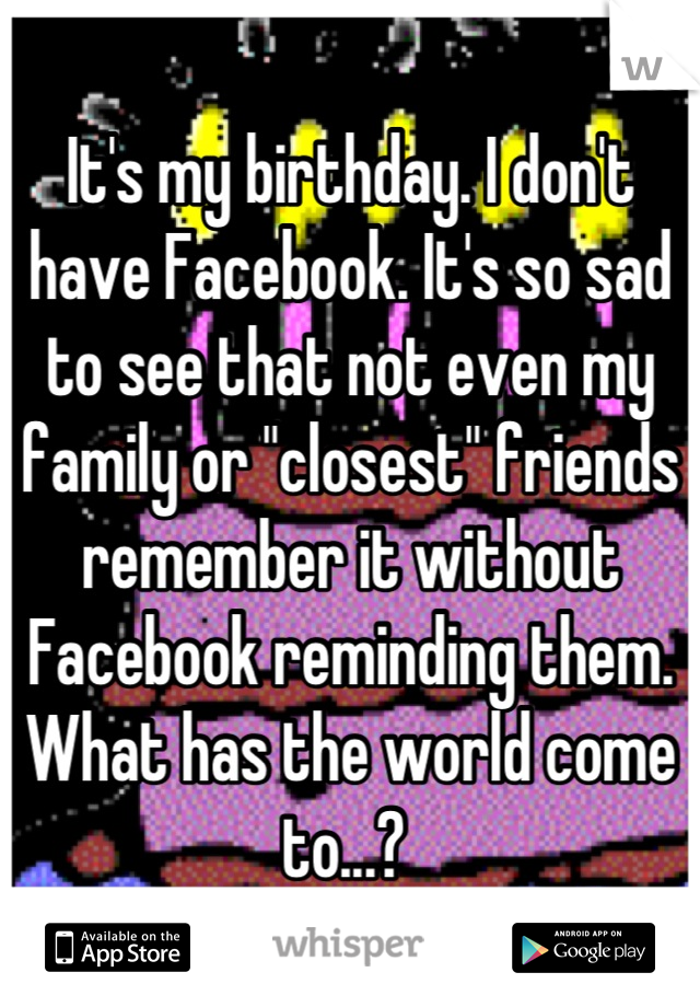 It's my birthday. I don't have Facebook. It's so sad to see that not even my family or "closest" friends remember it without Facebook reminding them. What has the world come to...? 