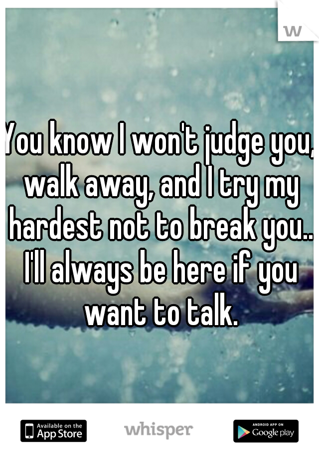You know I won't judge you, walk away, and I try my hardest not to break you.. I'll always be here if you want to talk.