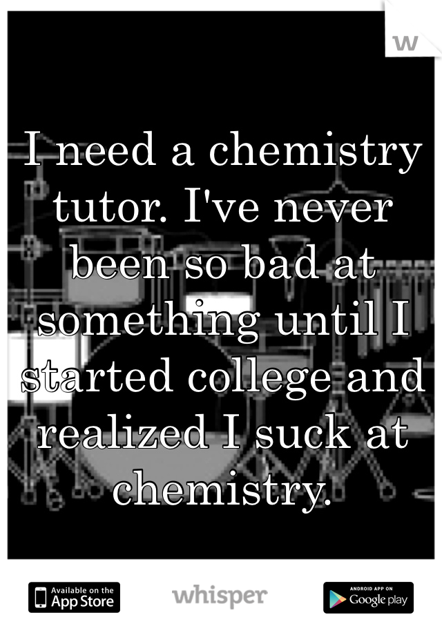 I need a chemistry tutor. I've never been so bad at something until I started college and realized I suck at chemistry. 