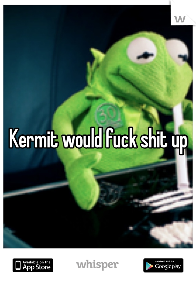 Kermit would fuck shit up
