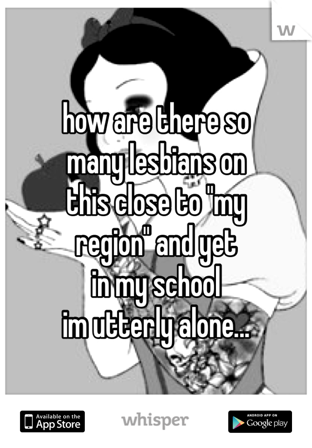 how are there so 
many lesbians on
this close to "my 
region" and yet
in my school 
im utterly alone...