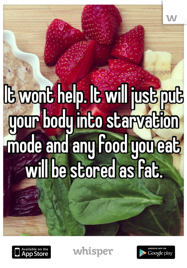 It wont help. It will just put your body into starvation mode and any food you eat will be stored as fat.