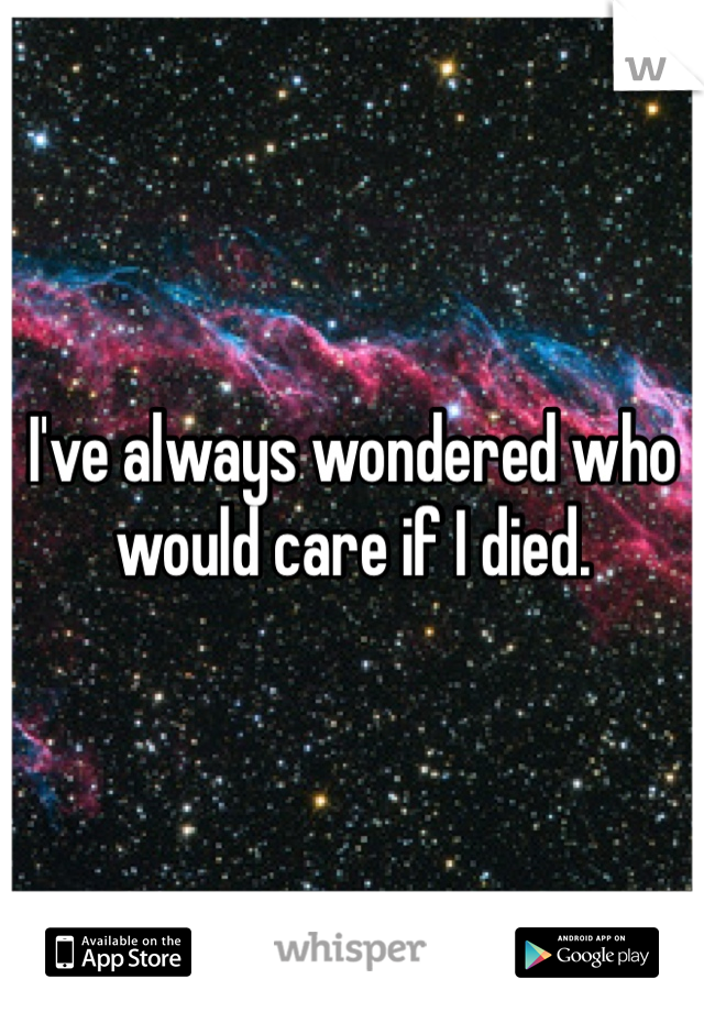 I've always wondered who would care if I died. 