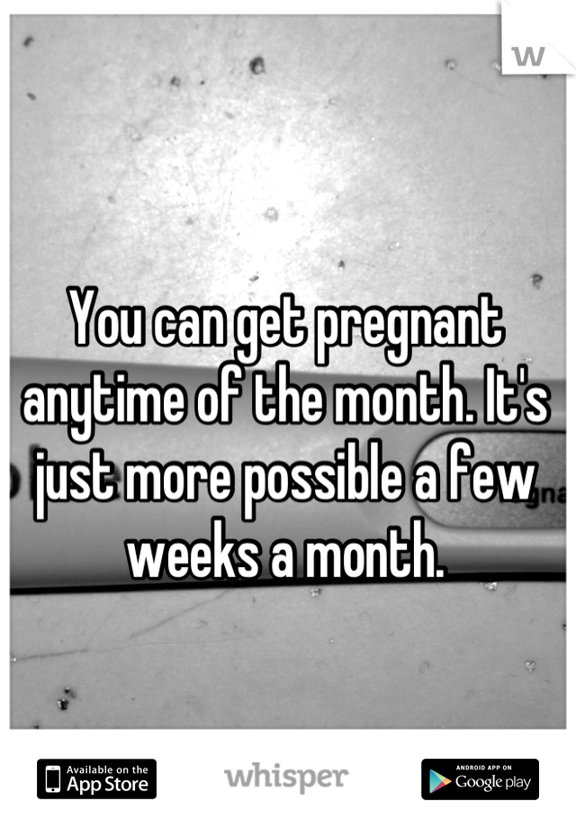 You can get pregnant anytime of the month. It's just more possible a few weeks a month.